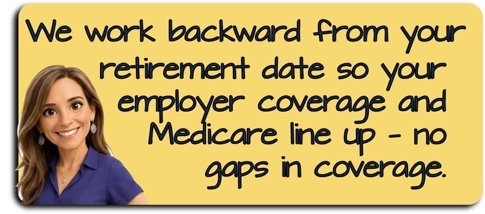 We work backward from your retirement date so your employer coverage and Medicare line up — no gaps in coverage.